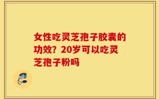 女性吃灵芝孢子胶囊的功效？20岁可以吃灵芝孢子粉吗