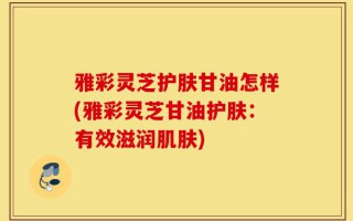 雅彩灵芝护肤甘油怎样(雅彩灵芝甘油护肤：有效滋润肌肤)