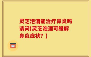 灵芝泡酒能治疗鼻炎吗请问(灵芝泡酒可缓解鼻炎症状？)