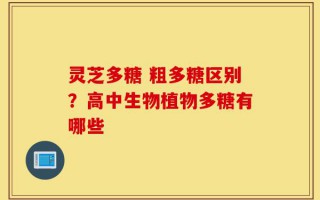 灵芝多糖 粗多糖区别？高中生物植物多糖有哪些