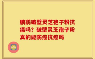 鹏鹞破壁灵芝孢子粉抗癌吗？破壁灵芝孢子粉真的能防癌抗癌吗