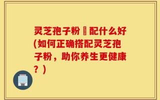 灵芝孢子粉撘配什么好(如何正确搭配灵芝孢子粉，助你养生更健康？)