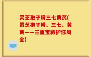 灵芝孢子粉三七黄芪(灵芝孢子粉、三七、黄芪——三重宝藏护你周全)