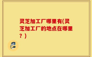 灵芝加工厂哪里有(灵芝加工厂的地点在哪里？)