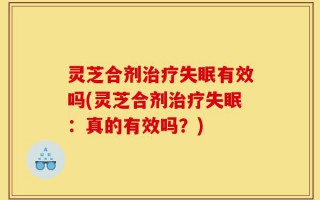 灵芝合剂治疗失眠有效吗(灵芝合剂治疗失眠：真的有效吗？)