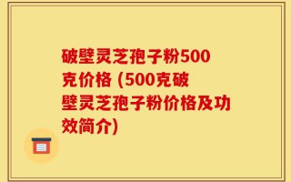 破壁灵芝孢子粉500克价格 (500克破壁灵芝孢子粉价格及功效简介)