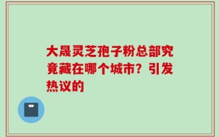大晟灵芝孢子粉总部究竟藏在哪个城市？引发热议的