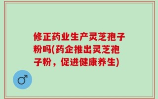修正药业生产灵芝孢子粉吗(药企推出灵芝孢子粉，促进健康养生)