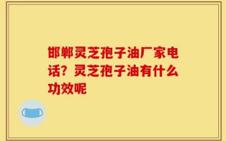邯郸灵芝孢子油厂家电话？灵芝孢子油有什么功效呢