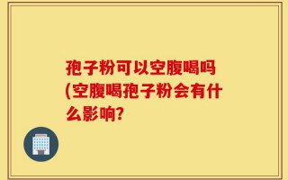 孢子粉可以空腹喝吗 (空腹喝孢子粉会有什么影响？
