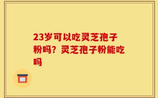 23岁可以吃灵芝孢子粉吗？灵芝孢子粉能吃吗
