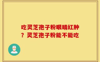 吃灵芝孢子粉眼睛红肿？灵芝孢子粉能不能吃