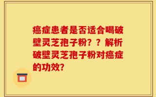 癌症患者是否适合喝破壁灵芝孢子粉？？解析破壁灵芝孢子粉对癌症的功效？