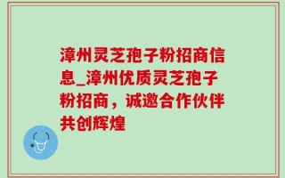 漳州灵芝孢子粉招商信息_漳州优质灵芝孢子粉招商，诚邀合作伙伴共创辉煌