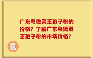 广东粤微灵芝孢子粉的价格？了解广东粤微灵芝孢子粉的市场价格？