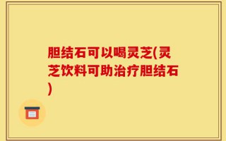 胆结石可以喝灵芝(灵芝饮料可助治疗胆结石)