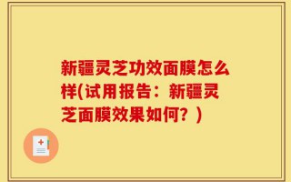 新疆灵芝功效面膜怎么样(试用报告：新疆灵芝面膜效果如何？)