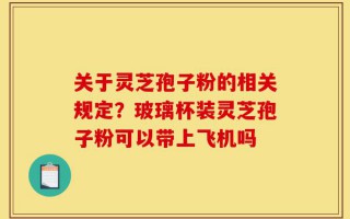 关于灵芝孢子粉的相关规定？玻璃杯装灵芝孢子粉可以带上飞机吗