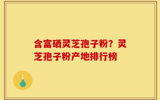含富硒灵芝孢子粉？灵芝孢子粉产地排行榜