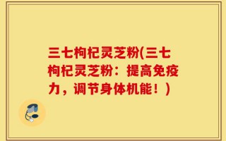 三七枸杞灵芝粉(三七枸杞灵芝粉：提高免疫力，调节身体机能！)