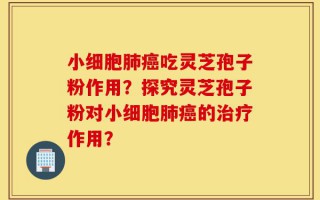 小细胞肺癌吃灵芝孢子粉作用？探究灵芝孢子粉对小细胞肺癌的治疗作用？