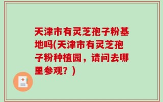 天津市有灵芝孢子粉基地吗(天津市有灵芝孢子粉种植园，请问去哪里参观？)