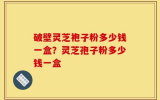 破壁灵芝袍子粉多少钱一盒？灵芝孢子粉多少钱一盒