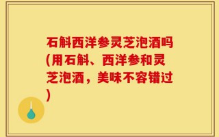 石斛西洋参灵芝泡酒吗(用石斛、西洋参和灵芝泡酒，美味不容错过)