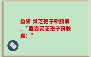 盈姿 灵芝孢子粉胶囊_“盈姿灵芝孢子粉胶囊：”