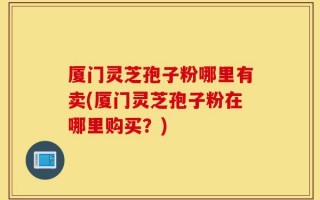 厦门灵芝孢子粉哪里有卖(厦门灵芝孢子粉在哪里购买？)