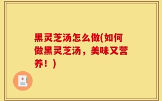 黑灵芝汤怎么做(如何做黑灵芝汤，美味又营养！)