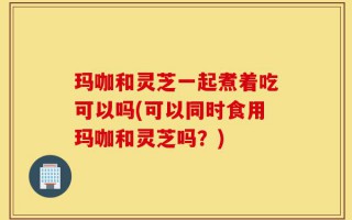 玛咖和灵芝一起煮着吃可以吗(可以同时食用玛咖和灵芝吗？)