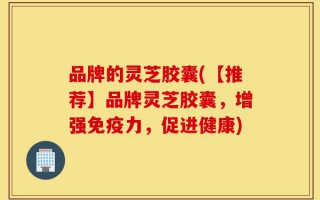 品牌的灵芝胶囊(【推荐】品牌灵芝胶囊，增强免疫力，促进健康)