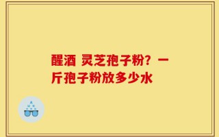 醒酒 灵芝孢子粉？一斤孢子粉放多少水