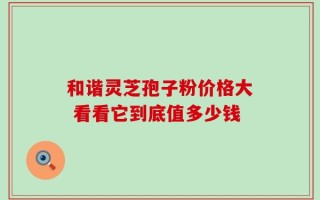 和谐灵芝孢子粉价格大 看看它到底值多少钱