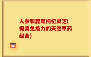 人参和鹿茸枸杞灵芝(提高免疫力的天然草药组合)