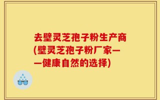 去壁灵芝孢子粉生产商(壁灵芝孢子粉厂家——健康自然的选择)