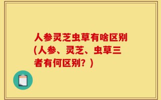 人参灵芝虫草有啥区别(人参、灵芝、虫草三者有何区别？)