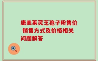 康美莱灵芝孢子粉售价 销售方式及价格相关问题解答