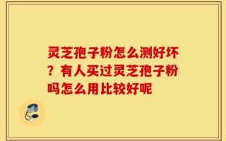 灵芝孢子粉怎么测好坏？有人买过灵芝孢子粉吗怎么用比较好呢
