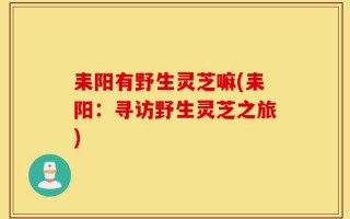 耒阳有野生灵芝嘛(耒阳：寻访野生灵芝之旅)