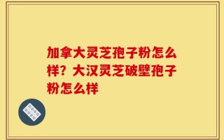 加拿大灵芝孢子粉怎么样？大汉灵芝破壁孢子粉怎么样