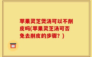 苹果灵芝煲汤可以不削皮吗(苹果灵芝汤可否免去削皮的步骤？)