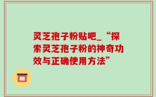 灵芝孢子粉贴吧_“探索灵芝孢子粉的神奇功效与正确使用方法”