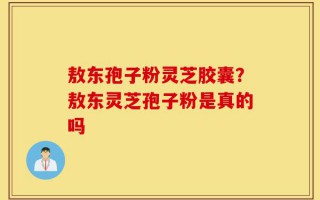 敖东孢子粉灵芝胶囊？敖东灵芝孢子粉是真的吗