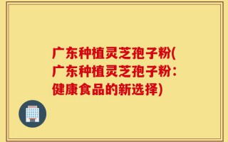 广东种植灵芝孢子粉(广东种植灵芝孢子粉：健康食品的新选择)