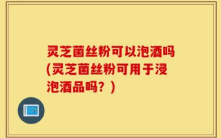 灵芝菌丝粉可以泡酒吗(灵芝菌丝粉可用于浸泡酒品吗？)
