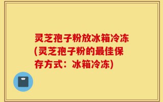 灵芝孢子粉放冰箱冷冻(灵芝孢子粉的最佳保存方式：冰箱冷冻)