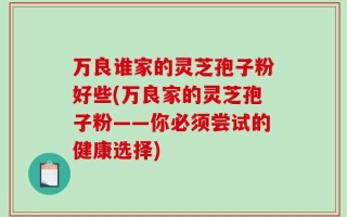 万良谁家的灵芝孢子粉好些(万良家的灵芝孢子粉——你必须尝试的健康选择)