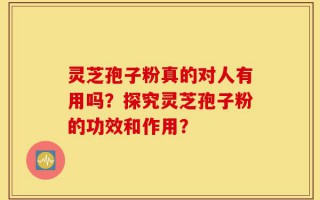 灵芝孢子粉真的对人有用吗？探究灵芝孢子粉的功效和作用？